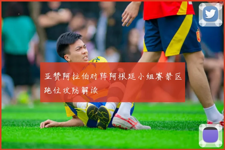 亚赞阿拉伯对阵阿根廷小组赛禁区跑位攻防解读
