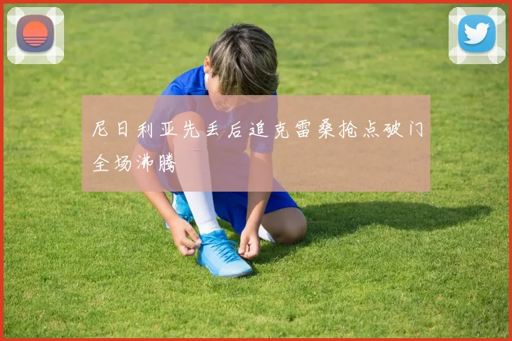 尼日利亚先丢后追克雷桑抢点破门全场沸腾