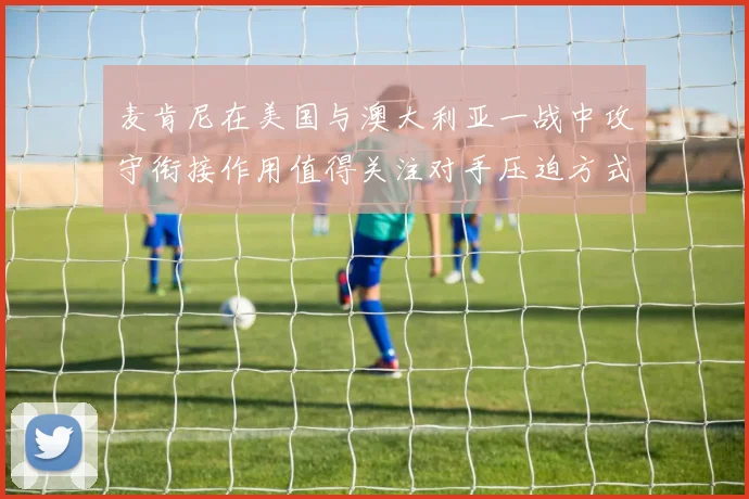 麦肯尼在美国与澳大利亚一战中攻守衔接作用值得关注对手压迫方式