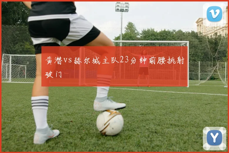 黄潜vs赫尔城主队23分钟前腰挑射破门