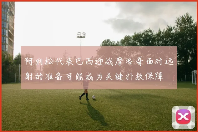 阿利松代表巴西迎战摩洛哥面对远射的准备可能成为关键扑救保障