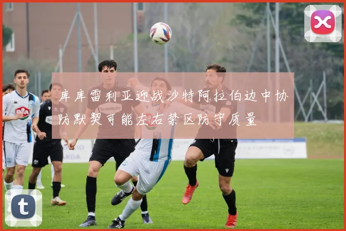 库库雷利亚迎战沙特阿拉伯边中协防默契可能左右禁区防守质量