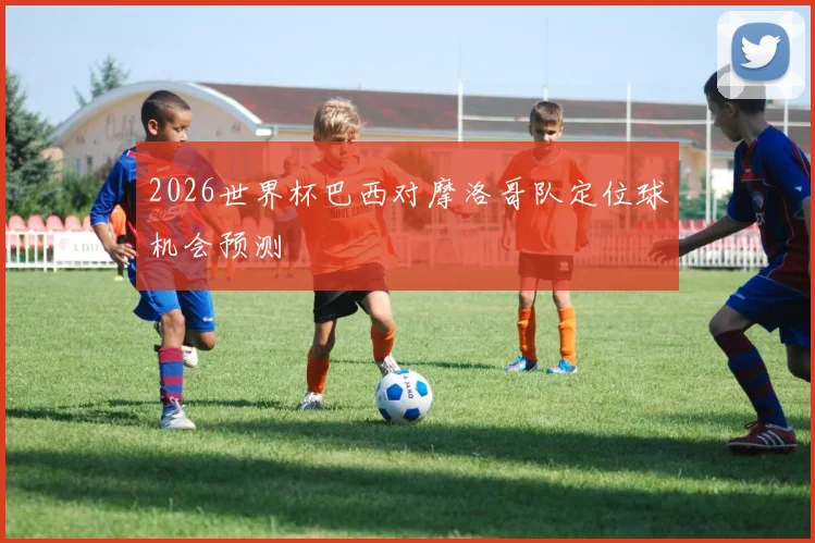 2026世界杯巴西对摩洛哥队定位球机会预测