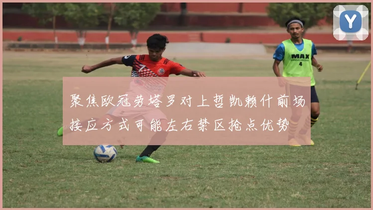 聚焦欧冠劳塔罗对上哲凯赖什前场接应方式可能左右禁区抢点优势